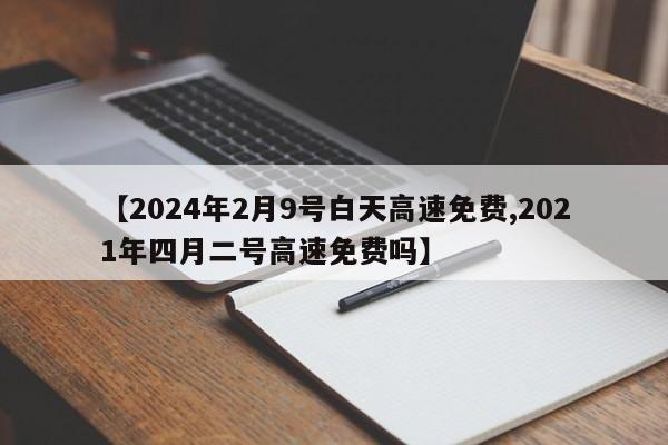 【2024年2月9号白天高速免费,2021年四月二号高速免费吗】