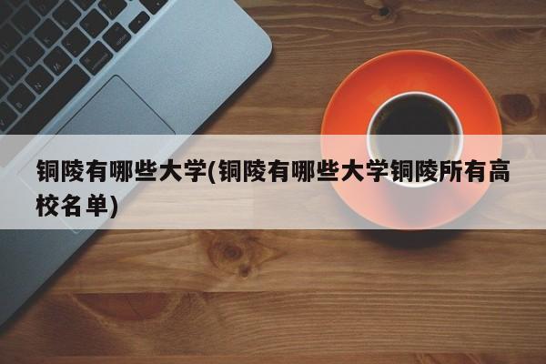 铜陵有哪些大学(铜陵有哪些大学铜陵所有高校名单)