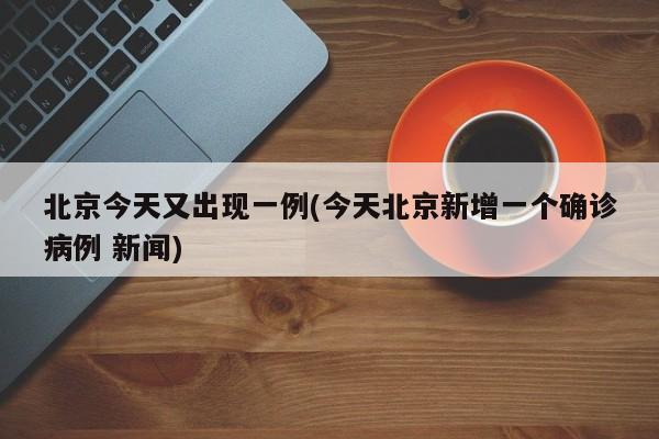 北京今天又出现一例(今天北京新增一个确诊病例 新闻)