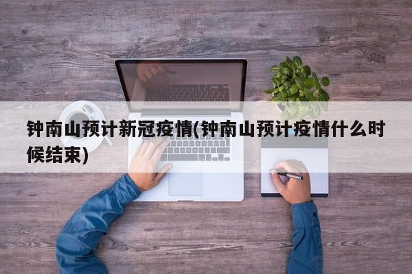钟南山预计新冠疫情(钟南山预计疫情什么时候结束)