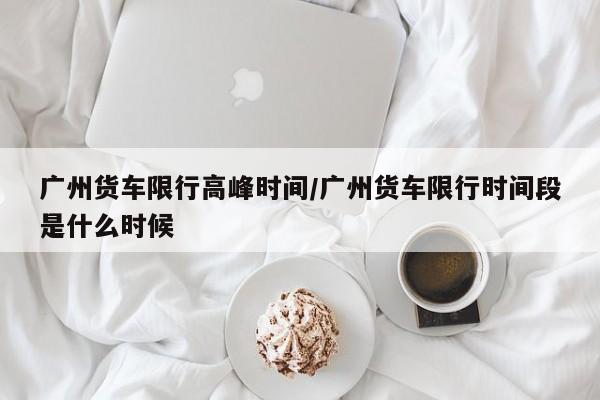 广州货车限行高峰时间/广州货车限行时间段是什么时候