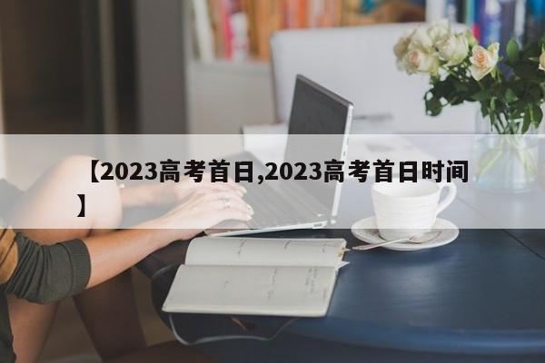 【2023高考首日,2023高考首日时间】