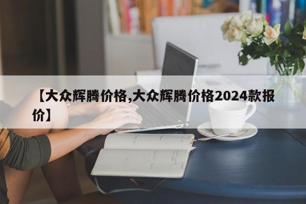 【大众辉腾价格,大众辉腾价格2024款报价】
