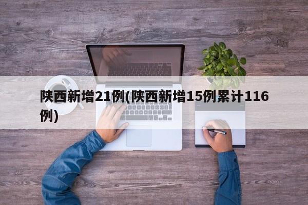 陕西新增21例(陕西新增15例累计116例)
