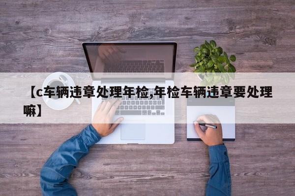 【c车辆违章处理年检,年检车辆违章要处理嘛】