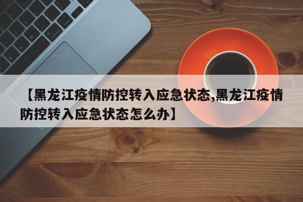 【黑龙江疫情防控转入应急状态,黑龙江疫情防控转入应急状态怎么办】