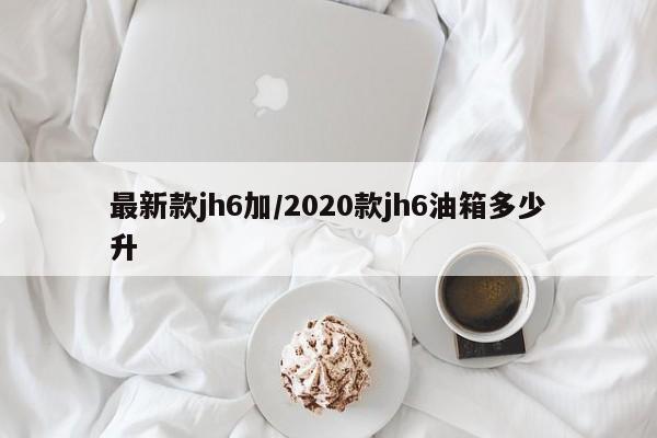 最新款jh6加/2020款jh6油箱多少升