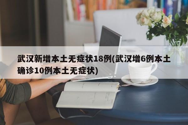 武汉新增本土无症状18例(武汉增6例本土确诊10例本土无症状)