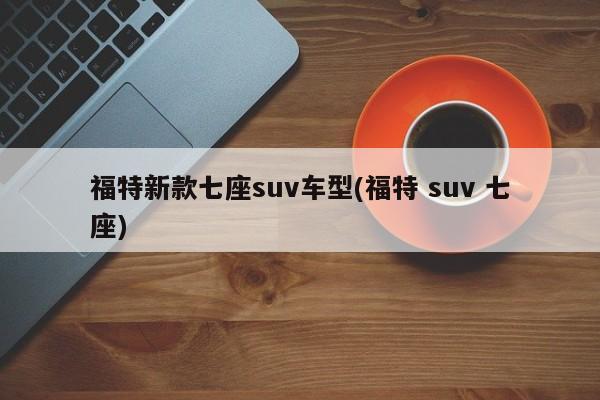 福特新款七座suv车型(福特 suv 七座)