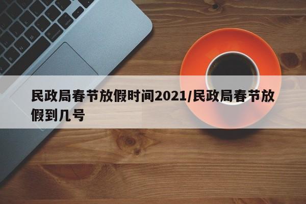 民政局春节放假时间2021/民政局春节放假到几号