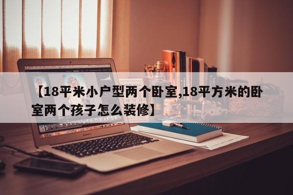 【18平米小户型两个卧室,18平方米的卧室两个孩子怎么装修】