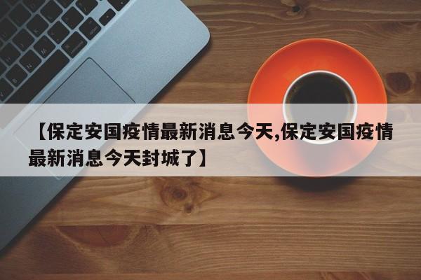 【保定安国疫情最新消息今天,保定安国疫情最新消息今天封城了】