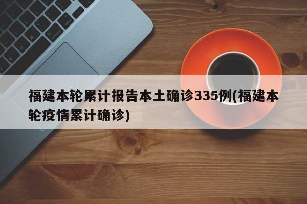 福建本轮累计报告本土确诊335例(福建本轮疫情累计确诊)