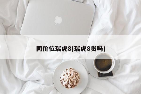 同价位瑞虎8(瑞虎8贵吗)