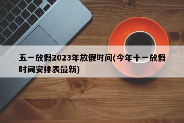 五一放假2023年放假时间(今年十一放假时间安排表最新)