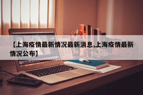 【上海疫情最新情况最新消息,上海疫情最新情况公布】