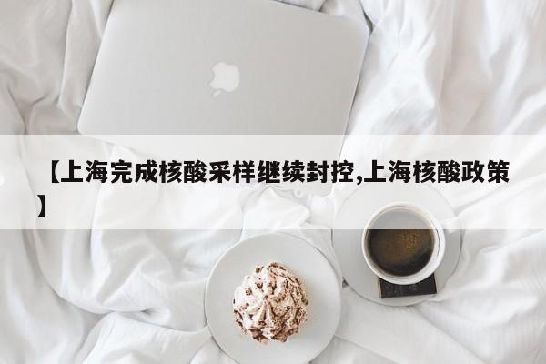 【上海完成核酸采样继续封控,上海核酸政策】