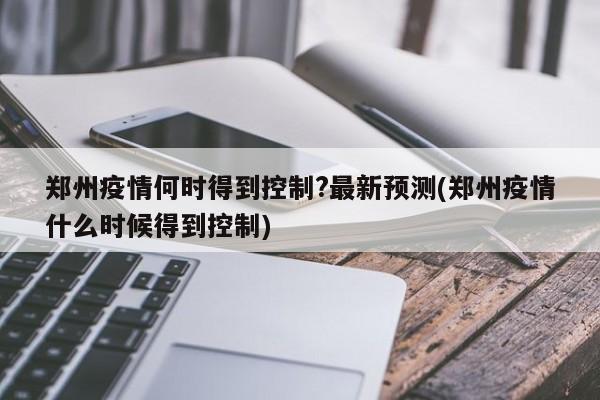 郑州疫情何时得到控制?最新预测(郑州疫情什么时候得到控制)