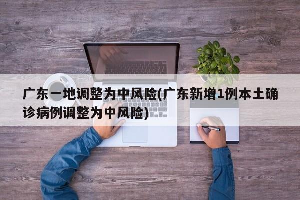 广东一地调整为中风险(广东新增1例本土确诊病例调整为中风险)