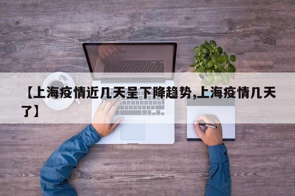 【上海疫情近几天呈下降趋势,上海疫情几天了】