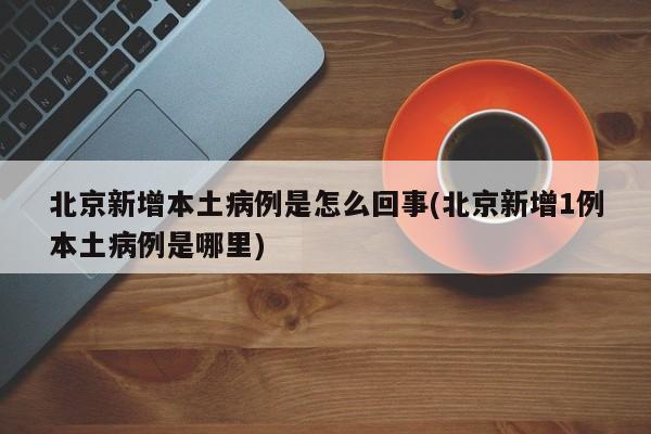 北京新增本土病例是怎么回事(北京新增1例本土病例是哪里)
