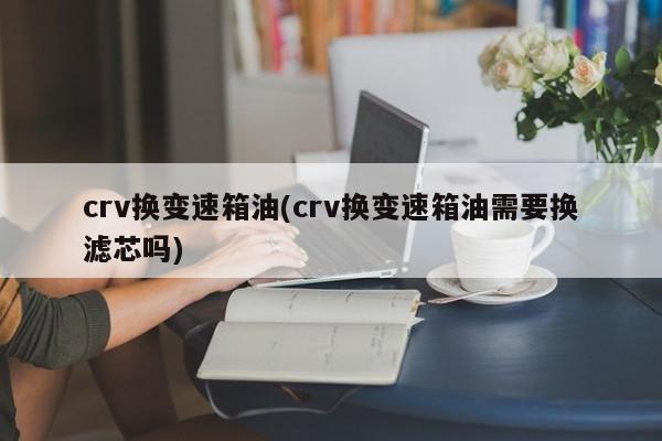 crv换变速箱油(crv换变速箱油需要换滤芯吗)