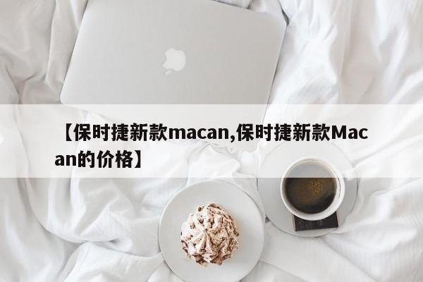【保时捷新款macan,保时捷新款Macan的价格】