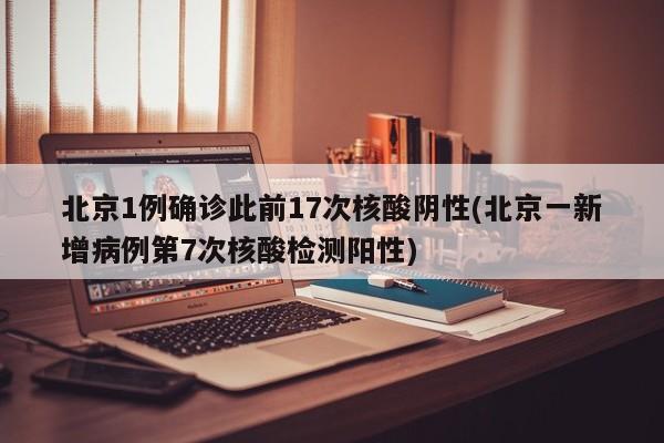 北京1例确诊此前17次核酸阴性(北京一新增病例第7次核酸检测阳性)