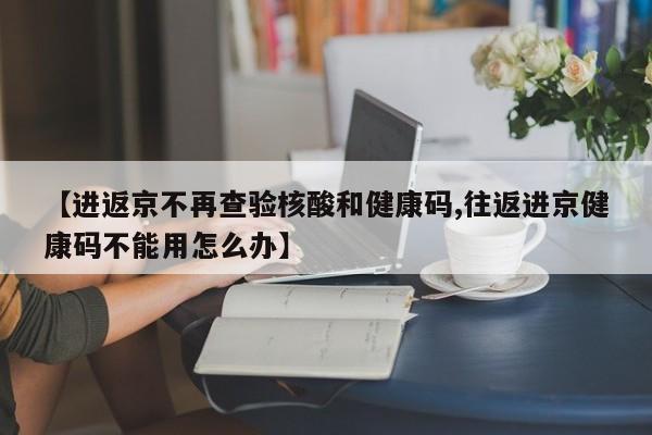 【进返京不再查验核酸和健康码,往返进京健康码不能用怎么办】
