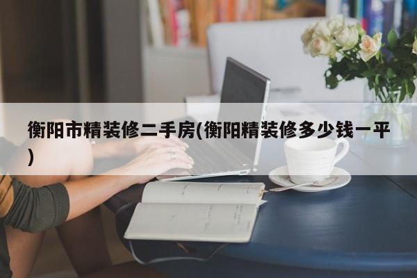衡阳市精装修二手房(衡阳精装修多少钱一平)