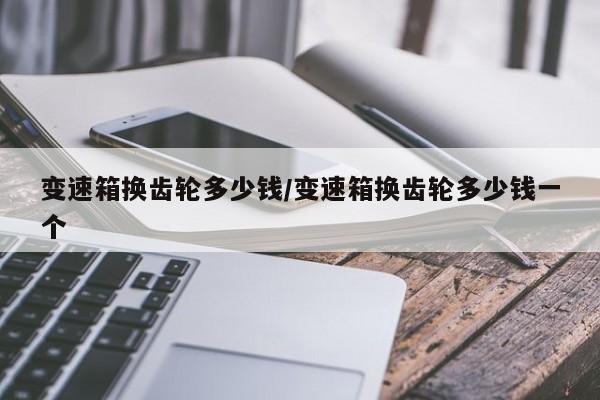 变速箱换齿轮多少钱/变速箱换齿轮多少钱一个
