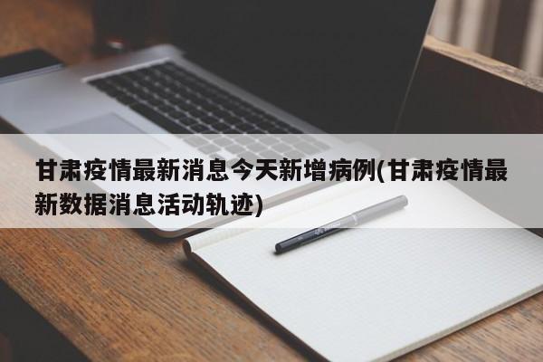 甘肃疫情最新消息今天新增病例(甘肃疫情最新数据消息活动轨迹)
