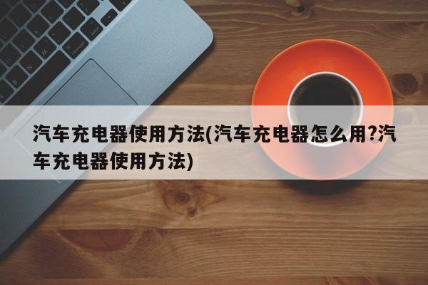 汽车充电器使用方法(汽车充电器怎么用?汽车充电器使用方法)