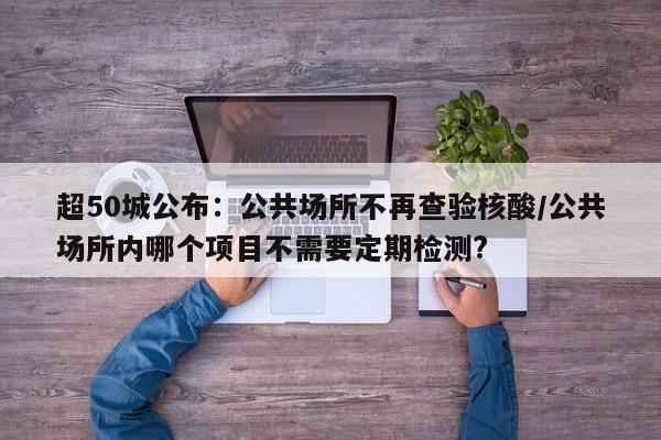 超50城公布：公共场所不再查验核酸/公共场所内哪个项目不需要定期检测?