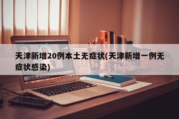 天津新增20例本土无症状(天津新增一例无症状感染)