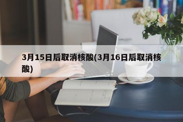 3月15日后取消核酸(3月16日后取消核酸)