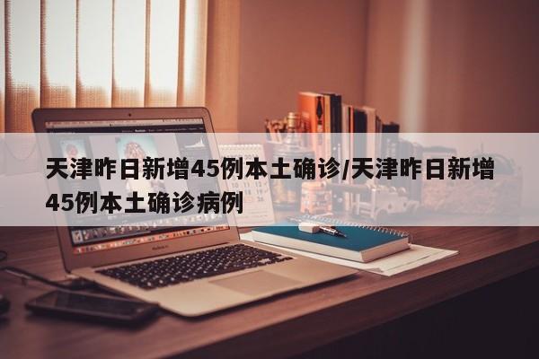 天津昨日新增45例本土确诊/天津昨日新增45例本土确诊病例