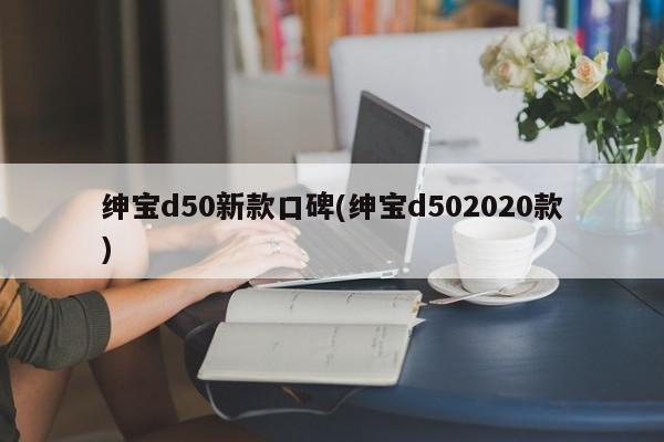绅宝d50新款口碑(绅宝d502020款)