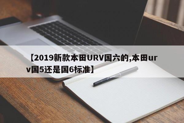 【2019新款本田URV国六的,本田urv国5还是国6标准】
