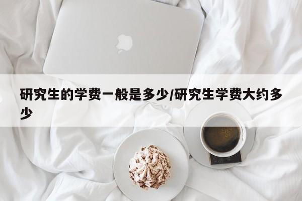 研究生的学费一般是多少/研究生学费大约多少