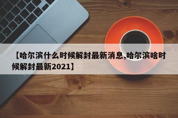 【哈尔滨什么时候解封最新消息,哈尔滨啥时候解封最新2021】