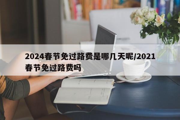 2024春节免过路费是哪几天呢/2021春节免过路费吗