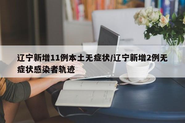 辽宁新增11例本土无症状/辽宁新增2例无症状感染者轨迹