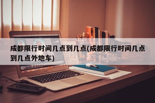 成都限行时间几点到几点(成都限行时间几点到几点外地车)