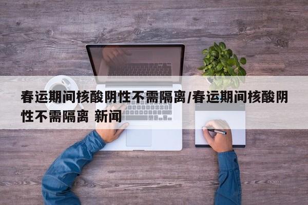 春运期间核酸阴性不需隔离/春运期间核酸阴性不需隔离 新闻
