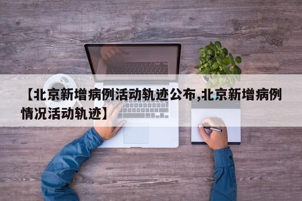 【北京新增病例活动轨迹公布,北京新增病例情况活动轨迹】