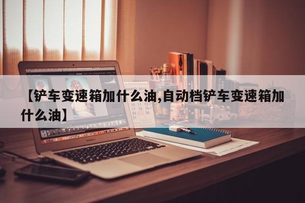 【铲车变速箱加什么油,自动档铲车变速箱加什么油】