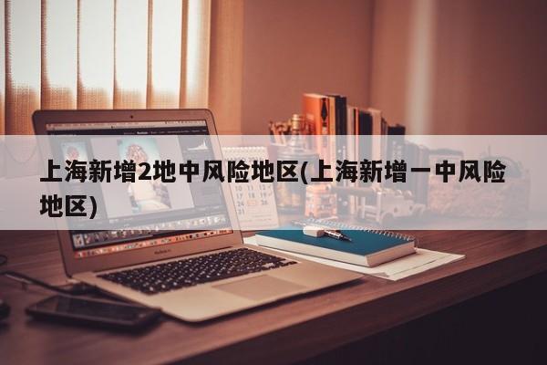 上海新增2地中风险地区(上海新增一中风险地区)