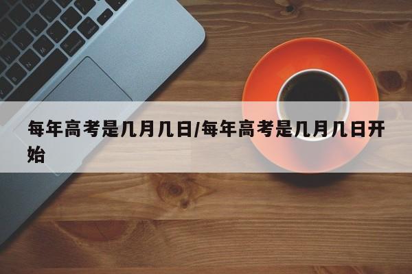 每年高考是几月几日/每年高考是几月几日开始