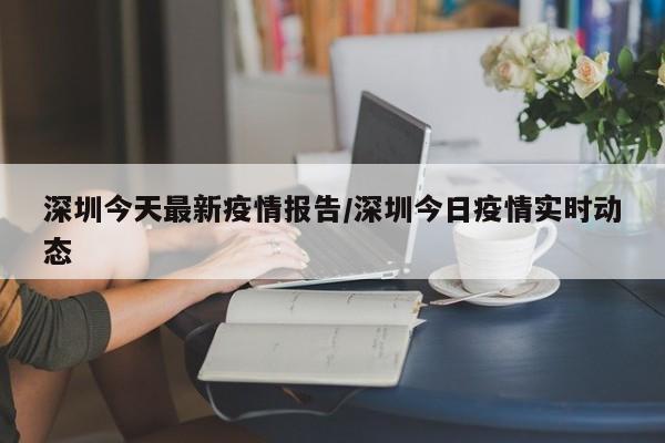 深圳今天最新疫情报告/深圳今日疫情实时动态